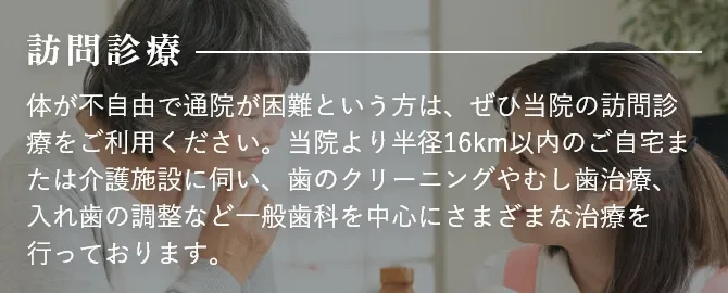 訪問診療 体が不自由で通院が困難という方は、ぜひ当院の訪問診療をご利用ください。当院より半径16km以内のご自宅または介護施設に伺い、歯のクリーニングやむし歯治療、入れ歯の調整など一般歯科を中心にさまざまな治療を行っております。